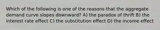 Which of the following is one of the reasons that the aggregate demand curve slopes downward? A) the paradox of thrift B) the interest rate effect C) the substitution effect D) the income effect