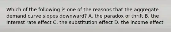 Which of the following is one of the reasons that the aggregate demand curve slopes downward? A. the paradox of thrift B. the interest rate effect C. the substitution effect D. the income effect