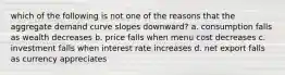 which of the following is not one of the reasons that the aggregate demand curve slopes downward? a. consumption falls as wealth decreases b. price falls when menu cost decreases c. investment falls when interest rate increases d. net export falls as currency appreciates