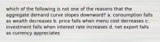 which of the following is not one of the reasons that the aggregate demand curve slopes downward? a. consumption falls as wealth decreases b. price falls when menu cost decreases c. investment falls when interest rate increases d. net export falls as currency appreciates