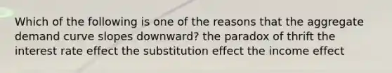 Which of the following is one of the reasons that the aggregate demand curve slopes downward? the paradox of thrift the interest rate effect the substitution effect the income effect