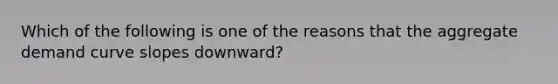 Which of the following is one of the reasons that the aggregate demand curve slopes downward?