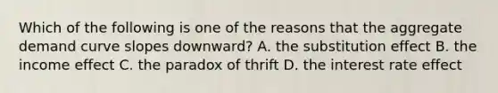 Which of the following is one of the reasons that the aggregate demand curve slopes downward? A. the substitution effect B. the income effect C. the paradox of thrift D. the interest rate effect