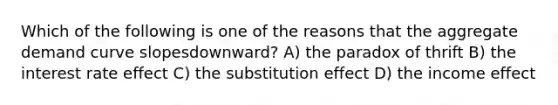 Which of the following is one of the reasons that the aggregate demand curve slopesdownward? A) the paradox of thrift B) the interest rate effect C) the substitution effect D) the income effect