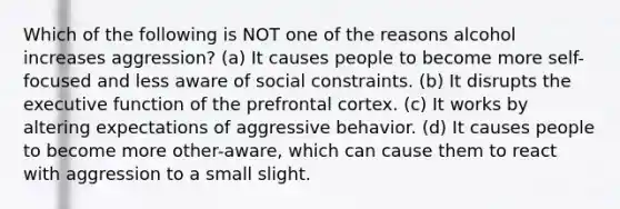 Which of the following is NOT one of the reasons alcohol increases aggression? (a) It causes people to become more self-focused and less aware of social constraints. (b) It disrupts the executive function of the prefrontal cortex. (c) It works by altering expectations of aggressive behavior. (d) It causes people to become more other-aware, which can cause them to react with aggression to a small slight.