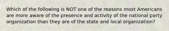 Which of the following is NOT one of the reasons most Americans are more aware of the presence and activity of the national party organization than they are of the state and local organization?