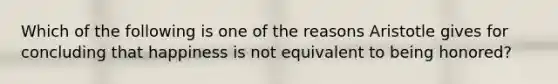 Which of the following is one of the reasons Aristotle gives for concluding that happiness is not equivalent to being honored?