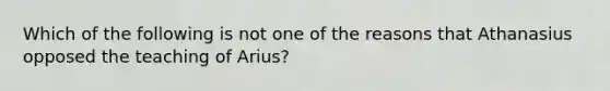 Which of the following is not one of the reasons that Athanasius opposed the teaching of Arius?