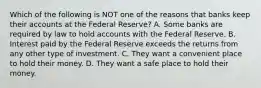 Which of the following is NOT one of the reasons that banks keep their accounts at the Federal Reserve? A. Some banks are required by law to hold accounts with the Federal Reserve. B. Interest paid by the Federal Reserve exceeds the returns from any other type of investment. C. They want a convenient place to hold their money. D. They want a safe place to hold their money.