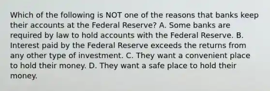 Which of the following is NOT one of the reasons that banks keep their accounts at the Federal Reserve? A. Some banks are required by law to hold accounts with the Federal Reserve. B. Interest paid by the Federal Reserve exceeds the returns from any other type of investment. C. They want a convenient place to hold their money. D. They want a safe place to hold their money.