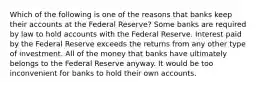 Which of the following is one of the reasons that banks keep their accounts at the Federal Reserve? Some banks are required by law to hold accounts with the Federal Reserve. Interest paid by the Federal Reserve exceeds the returns from any other type of investment. All of the money that banks have ultimately belongs to the Federal Reserve anyway. It would be too inconvenient for banks to hold their own accounts.