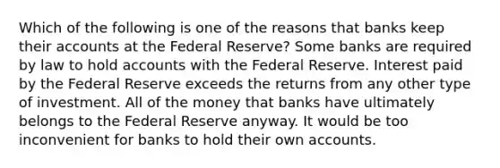 Which of the following is one of the reasons that banks keep their accounts at the Federal Reserve? Some banks are required by law to hold accounts with the Federal Reserve. Interest paid by the Federal Reserve exceeds the returns from any other type of investment. All of the money that banks have ultimately belongs to the Federal Reserve anyway. It would be too inconvenient for banks to hold their own accounts.