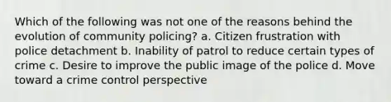 Which of the following was not one of the reasons behind the evolution of community policing?​ ​a. Citizen frustration with police detachment b. ​Inability of patrol to reduce certain types of crime ​c. Desire to improve the public image of the police d. ​Move toward a crime control perspective