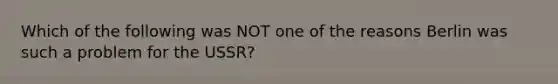 Which of the following was NOT one of the reasons Berlin was such a problem for the USSR?