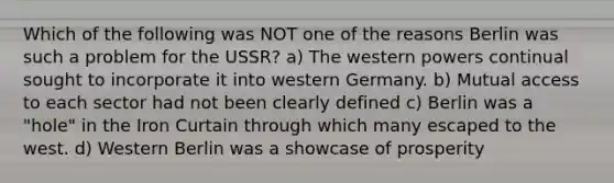 Which of the following was NOT one of the reasons Berlin was such a problem for the USSR? a) The western powers continual sought to incorporate it into western Germany. b) Mutual access to each sector had not been clearly defined c) Berlin was a "hole" in the Iron Curtain through which many escaped to the west. d) Western Berlin was a showcase of prosperity