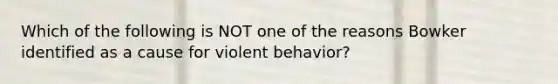 Which of the following is NOT one of the reasons Bowker identified as a cause for violent behavior?