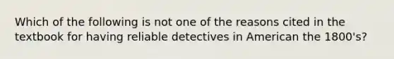 Which of the following is not one of the reasons cited in the textbook for having reliable detectives in American the 1800's?