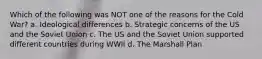 Which of the following was NOT one of the reasons for the Cold War? a. Ideological differences b. Strategic concerns of the US and the Soviet Union c. The US and the Soviet Union supported different countries during WWII d. The Marshall Plan