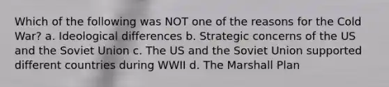 Which of the following was NOT one of the reasons for the Cold War? a. Ideological differences b. Strategic concerns of the US and the Soviet Union c. The US and the Soviet Union supported different countries during WWII d. The Marshall Plan