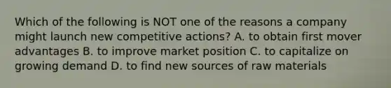 Which of the following is NOT one of the reasons a company might launch new competitive actions? A. to obtain first mover advantages B. to improve market position C. to capitalize on growing demand D. to find new sources of raw materials