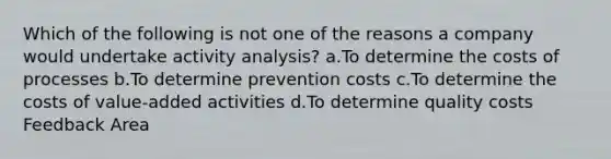 Which of the following is not one of the reasons a company would undertake activity analysis? a.To determine the costs of processes b.To determine prevention costs c.To determine the costs of value-added activities d.To determine quality costs Feedback Area