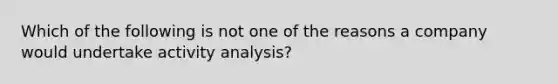 Which of the following is not one of the reasons a company would undertake activity analysis?