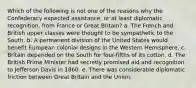 Which of the following is not one of the reasons why the Confederacy expected assistance, or at least diplomatic recognition, from France or Great Britain? a. The French and British upper classes were thought to be sympathetic to the South. b. A permanent division of the United States would benefit European colonial designs in the Western Hemisphere. c. Britain depended on the South for four-fifths of its cotton. d. The British Prime Minister had secretly promised aid and recognition to Jefferson Davis in 1860. e. There was considerable diplomatic friction between Great Britain and the Union.