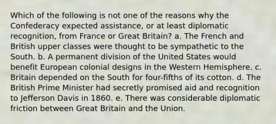 Which of the following is not one of the reasons why the Confederacy expected assistance, or at least diplomatic recognition, from France or Great Britain? a. The French and British upper classes were thought to be sympathetic to the South. b. A permanent division of the United States would benefit European colonial designs in the Western Hemisphere. c. Britain depended on the South for four-fifths of its cotton. d. The British Prime Minister had secretly promised aid and recognition to Jefferson Davis in 1860. e. There was considerable diplomatic friction between Great Britain and the Union.