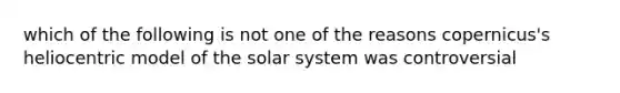 which of the following is not one of the reasons copernicus's heliocentric model of the solar system was controversial