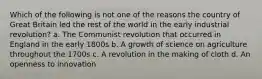 Which of the following is not one of the reasons the country of Great Britain led the rest of the world in the early industrial revolution? a. The Communist revolution that occurred in England in the early 1800s b. A growth of science on agriculture throughout the 1700s c. A revolution in the making of cloth d. An openness to innovation