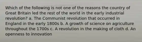 Which of the following is not one of the reasons the country of Great Britain led the rest of the world in the early industrial revolution? a. The Communist revolution that occurred in England in the early 1800s b. A growth of science on agriculture throughout the 1700s c. A revolution in the making of cloth d. An openness to innovation