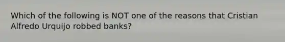 Which of the following is NOT one of the reasons that Cristian Alfredo Urquijo robbed banks?