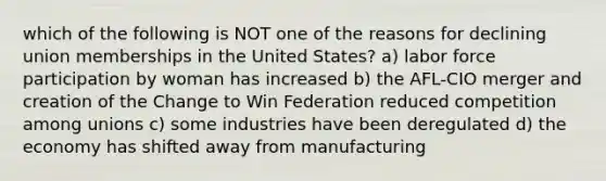 which of the following is NOT one of the reasons for declining union memberships in the United States? a) labor force participation by woman has increased b) the AFL-CIO merger and creation of the Change to Win Federation reduced competition among unions c) some industries have been deregulated d) the economy has shifted away from manufacturing