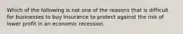 Which of the following is not one of the reasons that is difficult for businesses to buy insurance to protect against the risk of lower profit in an economic recession.