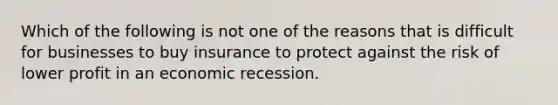 Which of the following is not one of the reasons that is difficult for businesses to buy insurance to protect against the risk of lower profit in an economic recession.