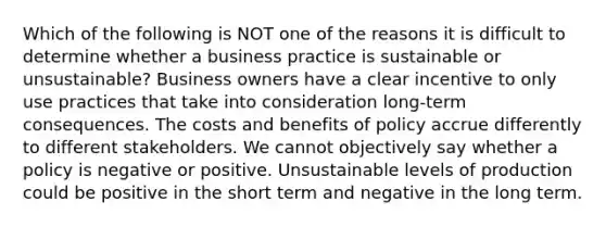 Which of the following is NOT one of the reasons it is difficult to determine whether a business practice is sustainable or unsustainable? Business owners have a clear incentive to only use practices that take into consideration long-term consequences. The costs and benefits of policy accrue differently to different stakeholders. We cannot objectively say whether a policy is negative or positive. Unsustainable levels of production could be positive in the short term and negative in the long term.