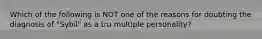 Which of the following is NOT one of the reasons for doubting the diagnosis of "Sybil" as a tru multiple personality?