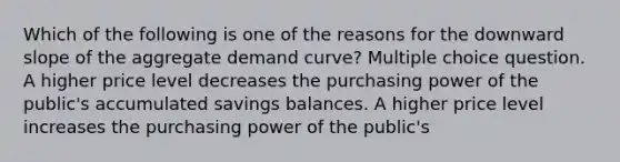 Which of the following is one of the reasons for the downward slope of the aggregate demand curve? Multiple choice question. A higher price level decreases the purchasing power of the public's accumulated savings balances. A higher price level increases the purchasing power of the public's