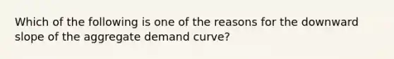 Which of the following is one of the reasons for the downward slope of the aggregate demand curve?