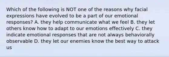 Which of the following is NOT one of the reasons why facial expressions have evolved to be a part of our emotional responses? A. they help communicate what we feel B. they let others know how to adapt to our emotions effectively C. they indicate emotional responses that are not always behaviorally observable D. they let our enemies know the best way to attack us