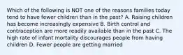 Which of the following is NOT one of the reasons families today tend to have fewer children than in the past? A. Raising children has become increasingly expensive B. Birth control and contraception are more readily available than in the past C. The high rate of infant mortality discourages people from having children D. Fewer people are getting married