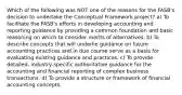 Which of the following was NOT one of the reasons for the FASB's decision to undertake the Conceptual Framework project? a) To facilitate the FASB's efforts in developing accounting and reporting guidance by providing a common foundation and basic reasoning on which to consider merits of alternatives. b) To describe concepts that will underlie guidance on future accounting practices and in due course serve as a basis for evaluating existing guidance and practices. c) To provide detailed, industry-specific authoritative guidance for the accounting and financial reporting of complex business transactions. d) To provide a structure or framework of financial accounting concepts.