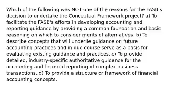 Which of the following was NOT one of the reasons for the FASB's decision to undertake the Conceptual Framework project? a) To facilitate the FASB's efforts in developing accounting and reporting guidance by providing a common foundation and basic reasoning on which to consider merits of alternatives. b) To describe concepts that will underlie guidance on future accounting practices and in due course serve as a basis for evaluating existing guidance and practices. c) To provide detailed, industry-specific authoritative guidance for the accounting and financial reporting of complex business transactions. d) To provide a structure or framework of financial accounting concepts.