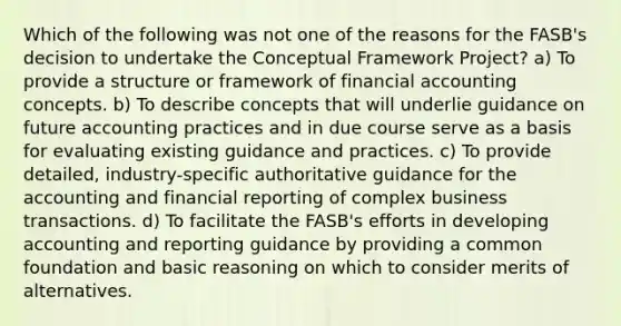 Which of the following was not one of the reasons for the FASB's decision to undertake the Conceptual Framework Project? a) To provide a structure or framework of financial accounting concepts. b) To describe concepts that will underlie guidance on future accounting practices and in due course serve as a basis for evaluating existing guidance and practices. c) To provide detailed, industry-specific authoritative guidance for the accounting and financial reporting of complex business transactions. d) To facilitate the FASB's efforts in developing accounting and reporting guidance by providing a common foundation and basic reasoning on which to consider merits of alternatives.