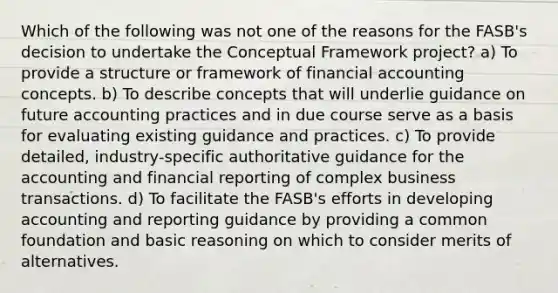 Which of the following was not one of the reasons for the FASB's decision to undertake the Conceptual Framework project? a) To provide a structure or framework of financial accounting concepts. b) To describe concepts that will underlie guidance on future accounting practices and in due course serve as a basis for evaluating existing guidance and practices. c) To provide detailed, industry-specific authoritative guidance for the accounting and financial reporting of complex business transactions. d) To facilitate the FASB's efforts in developing accounting and reporting guidance by providing a common foundation and basic reasoning on which to consider merits of alternatives.