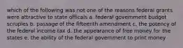 which of the following was not one of the reasons federal grants were attractive to state officals a. federal government budget scruples b. passage of the fifteenth amendment c. the potency of the federal income tax d. the appearance of free money for the states e. the ability of the federal government to print money