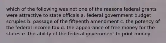 which of the following was not one of the reasons federal grants were attractive to state officals a. federal government budget scruples b. passage of the fifteenth amendment c. the potency of the federal income tax d. the appearance of free money for the states e. the ability of the federal government to print money