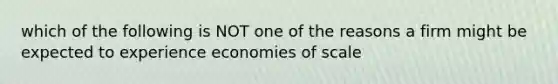 which of the following is NOT one of the reasons a firm might be expected to experience economies of scale