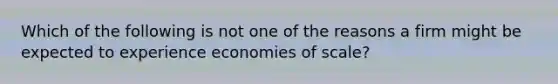 Which of the following is not one of the reasons a firm might be expected to experience economies of scale?