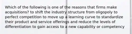 Which of the following is one of the reasons that firms make acquisitions? to shift the industry structure from oligopoly to perfect competition to move up a learning curve to standardize their product and service offerings and reduce the levels of differentiation to gain access to a new capability or competency